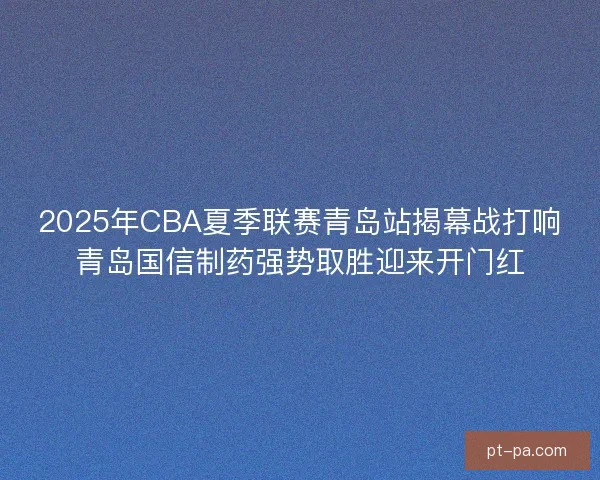 2025年CBA夏季联赛青岛站揭幕战打响青岛国信制药强势取胜迎来开门红