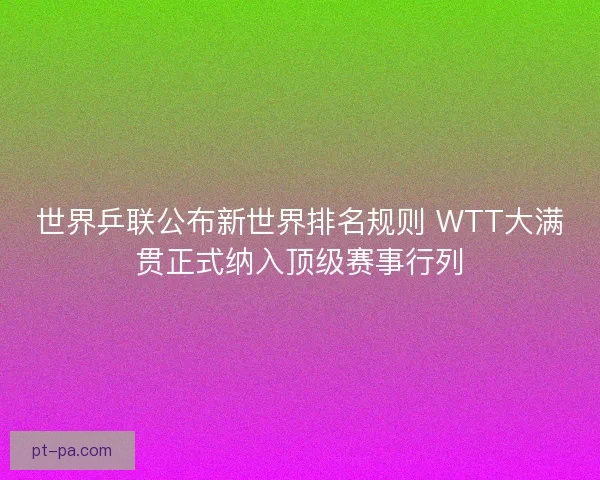 世界乒联公布新世界排名规则 WTT大满贯正式纳入顶级赛事行列
