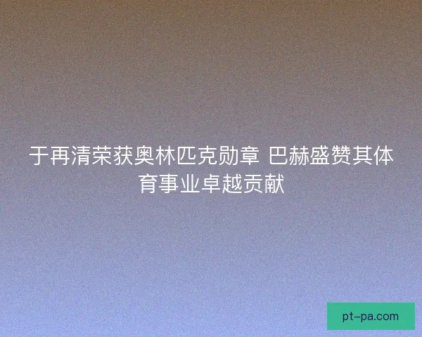 于再清荣获奥林匹克勋章 巴赫盛赞其体育事业卓越贡献